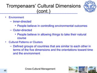 Trompenaars’ Cultural Dimensions
                 (cont.)
 •    Environment
       – Inner-directed
           • People believe in controlling environmental outcomes
       – Outer-directed
           • People believe in allowing things to take their natural
             course
 •    Cultural Patterns or Clusters
       – Defined groups of countries that are similar to each other in
         terms of the five dimensions and the orientations toward time
         and the environment




                    Cross-Cultural Management
48
 