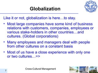 Globalization
Like it or not, globalization is here…to stay.
• Most large companies have some kind of business
  relations with customers, companies, employees or
  various stake-holders in other countries…and
  cultures. (Global corporations)
• Many employees and managers deal with people
  from other cultures on a constant basis
• Most of us have a close experience with only one
  or two cultures…=>


             Cross-Cultural Management
 7
 