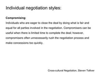 Cross-cultural Negotiation, Steven Tolliver
Compromising:
Individuals who are eager to close the deal by doing what is fair and
equal for all parties involved in the negotiation. Compromisers can be
useful when there is limited time to complete the deal; however,
compromisers often unnecessarily rush the negotiation process and
make concessions too quickly.
Individual negotiation styles:
 