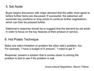 Cross-cultural Negotiation, Steven Tolliver
5. Set Aside
Buyer begins discussion with major demand that the seller must agree to
before further items are discussed. If successful, the salesman will
surrender key positions or drop prices to continue further negotiations,
which can then be pressed further.
Salesman’s response should be to suggest that the demand be set aside
in order to focus on the key features of their product or service.
6. Hot Potato Technique
Make one side’s limitation or problem the other side’s problem, too.
For example, “I have a budget of X amount”, “I need to get Y”
Response: present a solution that is comes closer to solving the
problem to test to see if the problem is real.
 