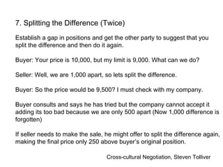 Cross-cultural Negotiation, Steven Tolliver
7. Splitting the Difference (Twice)
Establish a gap in positions and get the other party to suggest that you
split the difference and then do it again.
Buyer: Your price is 10,000, but my limit is 9,000. What can we do?
Seller: Well, we are 1,000 apart, so lets split the difference.
Buyer: So the price would be 9,500? I must check with my company.
Buyer consults and says he has tried but the company cannot accept it
adding its too bad because we are only 500 apart (Now 1,000 difference is
forgotten)
If seller needs to make the sale, he might offer to split the difference again,
making the final price only 250 above buyer’s original position.
 