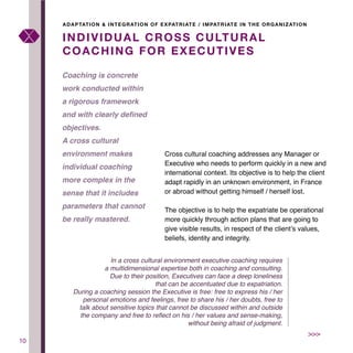 10
Cross cultural coaching addresses any Manager or
Executive who needs to perform quickly in a new and
international context. Its objective is to help the client
adapt rapidly in an unknown environment, in France
or abroad without getting himself / herself lost.
The objective is to help the expatriate be operational
more quickly through action plans that are going to
give visible results, in respect of the client’s values,
beliefs, identity and integrity.
INDIVIDUAL CROSS CULTURAL
COACHING FOR EXECUTIVES
Coaching is concrete
work conducted within
a rigorous framework
and with clearly defined
objectives.
A cross cultural
environment makes
individual coaching
more complex in the
sense that it includes
parameters that cannot
be really mastered.
ADAPTATION & INTEGRATION OF EXPATRIATE / IMPATRIATE IN THE ORGANIZATION
>>>
In a cross cultural environment executive coaching requires
a multidimensional expertise both in coaching and consulting.
Due to their position, Executives can face a deep loneliness
that can be accentuated due to expatriation.
During a coaching session the Executive is free: free to express his / her
personal emotions and feelings, free to share his / her doubts, free to
talk about sensitive topics that cannot be discussed within and outside
the company and free to reflect on his / her values and sense-making,
without being afraid of judgment.
 