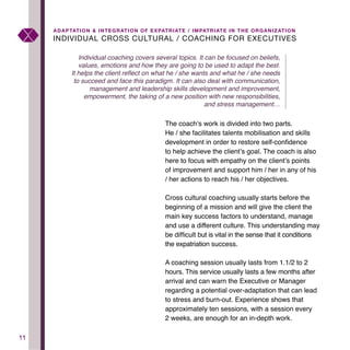 1111
INDIVIDUAL CROSS CULTURAL / COACHING FOR EXECUTIVES
ADAPTATION & INTEGRATION OF EXPATRIATE / IMPATRIATE IN THE ORGANIZATION
The coach’s work is divided into two parts.
He / she facilitates talents mobilisation and skills
development in order to restore self-confidence
to help achieve the client’s goal. The coach is also
here to focus with empathy on the client’s points
of improvement and support him / her in any of his
/ her actions to reach his / her objectives.
Cross cultural coaching usually starts before the
beginning of a mission and will give the client the
main key success factors to understand, manage
and use a different culture. This understanding may
be difficult but is vital in the sense that it conditions
the expatriation success.
A coaching session usually lasts from 1.1/2 to 2
hours. This service usually lasts a few months after
arrival and can warn the Executive or Manager
regarding a potential over-adaptation that can lead
to stress and burn-out. Experience shows that
approximately ten sessions, with a session every
2 weeks, are enough for an in-depth work.
Individual coaching covers several topics. It can be focused on beliefs,
values, emotions and how they are going to be used to adapt the best.
It helps the client reflect on what he / she wants and what he / she needs
to succeed and face this paradigm. It can also deal with communication,
management and leadership skills development and improvement,
empowerment, the taking of a new position with new responsibilities,
and stress management…
 