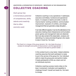 1212
Collective coaching is very operational. It addresses
executive committees, functional and operational
teams. It is based on talents and skills in order to
improve teams’ working conditions: communication
improvement, resolution of conflicts, and change
management that can generate a deep disruption…
It can take different aspects. It can be the attendance of an
executive meeting where interpersonal communication,
power games and management style are observed.
But it can also consist of the observation, analysis and
debriefing of a newly promoted Engineer who needs
to take in hand his / her team.
In this context trust is a key factor. Indeed collective
coaching assumes that each participant is ready
to put in the service of the group his / her individual
skills to make the group grow and perform better.
It leads participants to think as a team and not
as individuals anymore.
Collective coaching success mainly relies on the
boss’ involvement, motivation and capability to
challenge himself / herself and leads his / her team
to change.
COLLECTIVE COACHING
Each group has
a tremendous potential
of competences, skills,
talents and creativity
that is often
scarcely used.
ADAPTATION & INTEGRATION OF EXPATRIATE / IMPATRIATE IN THE ORGANIZATION
The Coach is in charge of the group dynamic. He / she helps the group
analyse its strengths and points of improvement, and find appropriate
actions for the team to perform better.
 