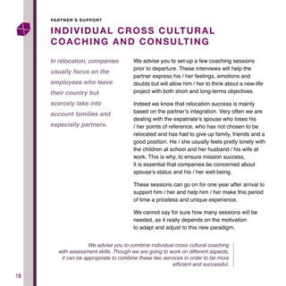 1515
We advise you to set-up a few coaching sessions
prior to departure. These interviews will help the
partner express his / her feelings, emotions and
doubts but will allow him / her to think about a new-life
project with both short and long-terms objectives.
Indeed we know that relocation success is mainly
based on the partner’s integration. Very often we are
dealing with the expatriate’s spouse who loses his
/ her points of reference, who has not chosen to be
relocated and has had to give up family, friends and a
good position. He / she usually feels pretty lonely with
the children at school and her husband / his wife at
work. This is why, to ensure mission success,
it is essential that companies be concerned about
spouse’s status and his / her well-being.
These sessions can go on for one year after arrival to
support him / her and help him / her make this period
of time a priceless and unique experience.
We cannot say for sure how many sessions will be
needed, as it really depends on the motivation
to adapt and adjust to this new paradigm.
INDIVIDUAL CROSS CULTURAL
COACHING AND CONSULTING
In relocation, companies
usually focus on the
employees who leave
their country but
scarcely take into
account families and
especially partners.
PARTNER’S SUPPORT
We advise you to combine individual cross cultural coaching
with assessment skills. Though we are going to work on different aspects,
it can be appropriate to combine these two services in order to be more
efficient and successful.
 