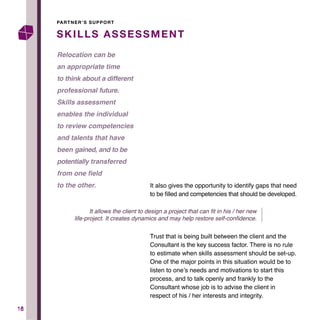 1616
SKILLS ASSESSMENT
PARTNER’S SUPPORT
It also gives the opportunity to identify gaps that need
to be filled and competencies that should be developed.
Trust that is being built between the client and the
Consultant is the key success factor. There is no rule
to estimate when skills assessment should be set-up.
One of the major points in this situation would be to
listen to one’s needs and motivations to start this
process, and to talk openly and frankly to the
Consultant whose job is to advise the client in
respect of his / her interests and integrity.
Relocation can be
an appropriate time
to think about a different
professional future.
Skills assessment
enables the individual
to review competencies
and talents that have
been gained, and to be
potentially transferred
from one field
to the other.
It allows the client to design a project that can fit in his / her new
life-project. It creates dynamics and may help restore self-confidence.
 