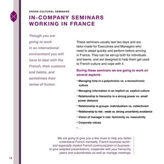 1818
These seminars usually last two days and are
tailor-made for Executives and Managers who
need to adapt quickly and perform before arriving
in France. They can be set-up both for individuals
and teams, and are designed to help them get used
to French culture and cope with it.
During these seminars we are going to work on
several aspects:
• Managing time in a polychronic vs. a monochronic 		
culture
• Managing information in an implicit vs. explicit culture
• Relationship to hierarchy in a strong power vs. small 		
power distance
• Relationship to groups: individualism vs. collectivism
• Relationship to risk : weak vs. strong uncertainty avoidance
• Vision of manager’s role: femininity vs. masculinity
• Corporate values
• …
IN-COMPANY SEMINARS
WORKING IN FRANCE
Though you are
going to work
in an international
environment you will
have to deal with the
French, their customs
and habits, and
sometimes their
sense of humor.
CROSS CULTURAL SEMINARS
We are going to give you a few clues to help you better
understand French mentality, French business world -
and especially implicit French communication in business -
to give adapted presentations, cooperate with your hierarchy,
peers and subordinates as well as manage meetings.
 