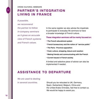 1919
In the same register we also advise the impatriate
to participate to everyday life seminars to have
a broader knowledge of French culture.
These integration seminars will be mainly focused on:
• The French educational system
• French bureaucracy and the notion of “service public”
• The Paris - Province opposition
• Food, culture, shopping, leisure and vacation
• Making friends and communicating with the French
• Current issues in French society
A limited and selective piece of advice can also be
implemented if needed.
Should you be relocated to UK, Germany,
Spain, Switzerland, Belgium, China and
the United Arabic Emirates, feel free to contact us.
We would be happy to assist you.
PARTNER’S INTEGRATION
LIVING IN FRANCE
ASSISTANCE TO DEPARTURE
If possible,
we recommend
the partner to follow
in-company seminars
as it gives an accurate
view of French systems
and French values.
We are used to dealing
in several countries.
CROSS CULTURAL SEMINARS
 