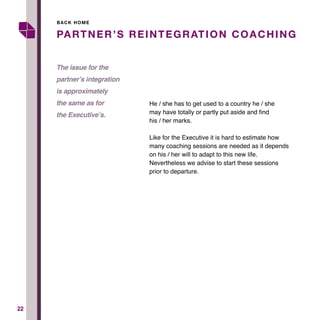 2222
He / she has to get used to a country he / she
may have totally or partly put aside and find
his / her marks.
Like for the Executive it is hard to estimate how
many coaching sessions are needed as it depends
on his / her will to adapt to this new life.
Nevertheless we advise to start these sessions
prior to departure.
PARTNER’S REINTEGRATION COACHING
The issue for the
partner’s integration
is approximately
the same as for
the Executive’s.
BACK HOME
 