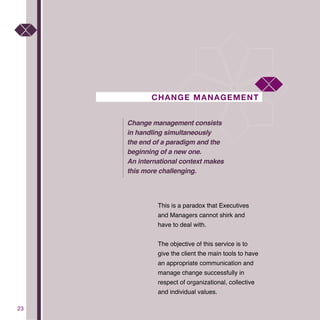 2323
CHANGE MANAGEMENT
This is a paradox that Executives
and Managers cannot shirk and
have to deal with.
The objective of this service is to
give the client the main tools to have
an appropriate communication and
manage change successfully in
respect of organizational, collective
and individual values.
Change management consists
in handling simultaneously
the end of a paradigm and the
beginning of a new one.
An international context makes
this more challenging.
 