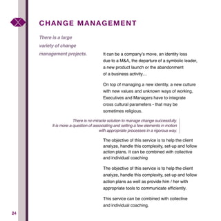 2424
It can be a company’s move, an identity loss
due to a M&A, the departure of a symbolic leader,
a new product launch or the abandonment
of a business activity…
On top of managing a new identity, a new culture
with new values and unknown ways of working,
Executives and Managers have to integrate
cross cultural parameters - that may be
sometimes religious.
The objective of this service is to help the client
analyze, handle this complexity, set-up and follow
action plans. It can be combined with collective
and individual coaching
The objective of this service is to help the client
analyze, handle this complexity, set-up and follow
action plans as well as provide him / her with
appropriate tools to communicate efficiently.
This service can be combined with collective
and individual coaching.
CHANGE MANAGEMENT
There is a large
variety of change
management projects.
There is no miracle solution to manage change successfully.
It is more a question of associating and setting a few elements in motion
with appropriate processes in a rigorous way.
 