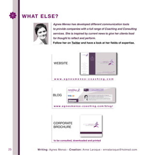 Tableofcontents
25
			 Agnes Menso has developed different communication tools
			 to provide companies with a full range of Coaching and Consulting
			 services. She is inspired by current news to give her clients food
			 for thought to reflect and perform.
			 Follow her on Twitter and have a look at her fields of expertise.
Writing: Agnes Menso - Creation: Anne Laroque - ennalaroque@hotmail.com
WHAT ELSE?
WEBSITE
w w w . a g n e s m e n s o - c o a c h i n g . c o m
CORPORATE
BROCHURE
to be consulted, downloaded and printed
BLOG
w w w . a g n e s m e n s o - c o a c h i n g . c o m / b l o g /
 