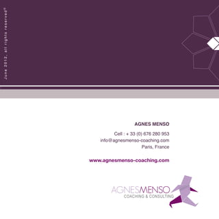 AGNES MENSO
Cell : + 33 (0) 676 280 953
info@agnesmenso-coaching.com
Paris, France
www.agnesmenso-coaching.com
June2012,allrightsreserved©
 