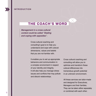 3
Introducrion
Cross cultural coaching and
consulting’s goal is to help you
understand and cope with cultural
dimensions, values and beliefs
that you are not familiar with.
It enables you to set up appropriate
behaviors and communication in
a complex environment in respect
of your identity and integrity.
It will also help you manage stress
issues and conflicts that may pollute
and disturb relationships.
Cross cultural coaching and
consulting will allow you to
optimize and transform these
cultural differences into
tremendous growth potential
in an unknown environment.
All these services are tailor-made
and designed for Executives,
Managers and their families.
They can be taken either separately
or combined with each other.
INTRODUCTION
THE COACH’S WORD
Management in a cross cultural
context could be called “Dealing
and coping with opposites”.
 