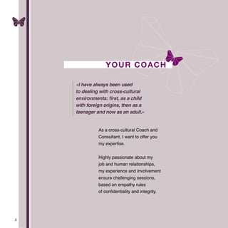 4
YOUR COACH
As a cross-cultural Coach and
Consultant, I want to offer you
my expertise.
Highly passionate about my
job and human relationships,
my experience and involvement
ensure challenging sessions,
based on empathy rules
of confidentiality and integrity.
«I have always been used
to dealing with cross-cultural
environments: first, as a child
with foreign origins, then as a
teenager and now as an adult.»
 