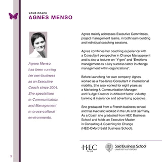 5
Agnes mainly addresses Executive Committees,
project management teams, in both team-building
and individual coaching sessions.
Agnes combines her coaching experience with
a Consultant perspective in Change Management
and is also a lecturer on “Y-gen” and “Emotions
management as a key success factor in change
management within organizations”.
Before launching her own company, Agnes
worked as a free-lance Consultant in international
mobility. She also worked for eight years as
a Marketing & Communication Manager
and Budget Director in different fields: industry,
banking & insurance and advertising agencies.
She graduated from a French business school
and has lived and worked in the UK and Germany.
As a Coach she graduated from HEC Business
School and holds an Executive Master
in Consulting & Coaching for Change
(HEC-Oxford Saïd Business School).
AGNES MENSO
Agnes Menso
has been running
her own business
as an Executive
Coach since 2004.
She specialises
in Communication
and Management
in cross-cultural
environments.
YOUR COACH
 
