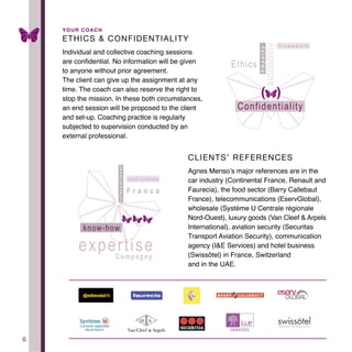 6
ETHICS & CONFIDENTIALITY
Individual and collective coaching sessions
are confidential. No information will be given
to anyone without prior agreement.
The client can give up the assignment at any
time. The coach can also reserve the right to
stop the mission. In these both circumstances,
an end session will be proposed to the client
and set-up. Coaching practice is regularly
subjected to supervision conducted by an
external professional.
CLIENTS’ REFERENCES
Agnes Menso’s major references are in the
car industry (Continental France, Renault and
Faurecia), the food sector (Barry Callebaut
France), telecommunications (EservGlobal),
wholesale (Système U Centrale régionale
Nord-Ouest), luxury goods (Van Cleef & Arpels
International), aviation security (Securitas
Transport Aviation Security), communication
agency (I&E Services) and hotel business
(Swissôtel) in France, Switzerland
and in the UAE.
YOUR COACH
 