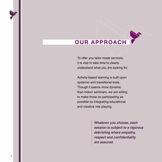 7
OUR APPROACH
To offer you tailor-made services,
it is vital to take time to clearly
understand what you are looking for.
Activity-based learning is built upon
systemic and transitional tools.
Though it seems more dynamic
than indoor seminars, we are willing
to make those as participating as
possible by integrating educational
and creative role playing.
Whatever you choose, each
session is subject to a rigorous
debriefing where empathy,
respect and confidentiality
are assured.
 