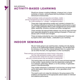 8
Should you choose a cooking challenge, a treasure hunt, a horse
workshop or theatre, activity-based learning facilitates immediate
behavioural consciousness.
These tailor-made approaches enable each member to sharpen his /
her individual efficiency to enhance the collective performance to reach
a goal. It helps participants reflect on their management and communication
styles, leadership, emotions, priorities and stress management.
These activities last approximately between one and two days and have
been especially designed for groups starting at 8 people in France and
abroad, both in French and in English.
These are being conducted by one or two professional Coaches and
by experts (Chef, actors theatre...) dedicated to your workshop.
ACTIVITY-BASED LEARNING
INDOOR SEMINARS
OUR APPROACH
We are mainly going to use coaching tools, creatvity and role playing
to focus on the relationships between individuals. This will allow them
be conscious in the way they interact between them in a system that
can be either the team, the organisation or other counterparts.
This training takes into account words, tone of voice and body language.
In that context, it gives priority to how the relationship is being led,
if it is pleasant, performing, efficient, or on the contrary, if it generates
stress or misunderstandings.
They enable individuals to understand if and how they are being heard
and to what extent, what is being said - or not, generates a kind
of behaviour.
The coach’s work is to make the individual or the group aware of the
problems and lead them to find appropriate actions based on individual
and collective performance.
These workshops mainly suit executive committees, middle
and top management as well as functional or operational teams
for a team-building or a « change » management project.
These seminars can be perceived as a kind of mirror in the sense
that they help participants analyse, better understand
and improve their verbal and non-verbal communication
with one or several persons they are talking to or dealing with.
 