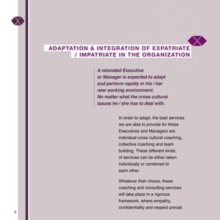 9
ADAPTATION & INTEGRATION OF EXPATRIATE
/ IMPATRIATE IN THE ORGANIZATION
In order to adapt, the best services
we are able to provide for these
Executives and Managers are
individual cross cultural coaching,
collective coaching and team
building. These different kinds
of services can be either taken
individually or combined to
each other.
Whatever their choice, these
coaching and consulting services
will take place in a rigorous
framework, where empathy,
confidentiality and respect prevail.
A relocated Executive
or Manager is expected to adapt
and perform rapidly in his / her
new working environment.
No matter what the cross cultural
issues he / she has to deal with.
 