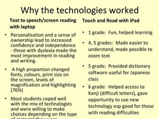 Why the technologies worked <ul><li>Text to speech/screen reading with laptop </li></ul><ul><li>1 grade:  Fun, helped lear...