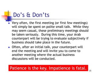  Very often, the first meeting (or first few meetings)
will simply be spent on polite small talk. While they
may seem casual, these preliminary meetings should
be taken seriously. During this time, your Arab
counterpart will be trying to evaluate subjectively if
business should take place in the future.
 Often, after an initial talk, your counterpart will
end the meeting and will invite you to come to
another meeting where the actual business
discussions will be conducted.
15
Do’s & Don’ts
Patience is the key. Impatience is fatal.
 