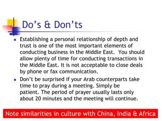  Establishing a personal relationship of depth and
trust is one of the most important elements of
conducting business in the Middle East. You should
allow plenty of time for conducting transactions in
the Middle East. It is not acceptable to close deals
by phone or fax communication.
 Don’t be surprised if your Arab counterparts take
time to pray during a meeting. Simply be
patient. The period of prayer usually lasts only
about 20 minutes and the meeting will continue.
16
Do’s & Don’ts
Note similarities in culture with China, India & Africa
 
