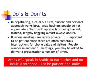  In negotiating, a calm but firm, sincere and personal
approach works best. Arab business people do not
appreciate a ‘hard-sell’ approach or being hurried;
instead, lengthy haggling almost always occurs.
 Business meetings are rarely private. It is important
to be patient since there are often numerous
interruptions for phone calls and visitors. People
wander in and out of meetings, you may be asked to
deliver a presentation a number of times.
17
Do’s & Don’ts
Arabs will speak in Arabic to each other and no
insult is intended. Just be patient and smile.
 