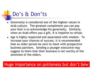  Generosity is considered one of the highest values in
Arab culture. The greatest compliment you can pay
your host is to acknowledge his generosity. Similarly,
when an Arab offers you a gift, it is impolite to refuse.
 Age is highly respected and associated with wisdom. To
increase your chances of success, it is recommended
that an older person be sent to meet with prospective
business partners. Sending a younger executive may
suggest to them that their business is not worthy of the
attention of the elders.
18
Do’s & Don’ts
Huge importance on politeness but don’t bow
 