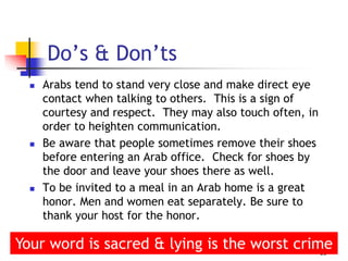  Arabs tend to stand very close and make direct eye
contact when talking to others. This is a sign of
courtesy and respect. They may also touch often, in
order to heighten communication.
 Be aware that people sometimes remove their shoes
before entering an Arab office. Check for shoes by
the door and leave your shoes there as well.
 To be invited to a meal in an Arab home is a great
honor. Men and women eat separately. Be sure to
thank your host for the honor.
19
Do’s & Don’ts
Your word is sacred & lying is the worst crime
 