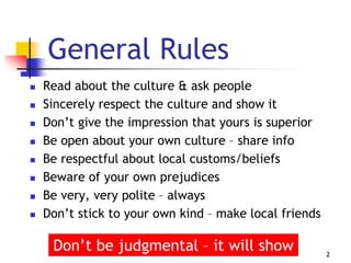 General Rules
 Read about the culture & ask people
 Sincerely respect the culture and show it
 Don’t give the impression that yours is superior
 Be open about your own culture – share info
 Be respectful about local customs/beliefs
 Beware of your own prejudices
 Be very, very polite – always
 Don’t stick to your own kind – make local friends
2
Don’t be judgmental – it will show
 