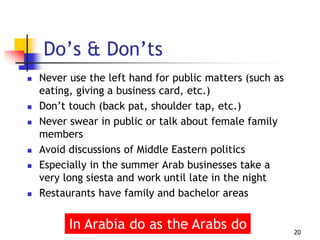  Never use the left hand for public matters (such as
eating, giving a business card, etc.)
 Don’t touch (back pat, shoulder tap, etc.)
 Never swear in public or talk about female family
members
 Avoid discussions of Middle Eastern politics
 Especially in the summer Arab businesses take a
very long siesta and work until late in the night
 Restaurants have family and bachelor areas
20
Do’s & Don’ts
In Arabia do as the Arabs do
 
