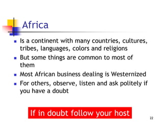 Africa
 Is a continent with many countries, cultures,
tribes, languages, colors and religions
 But some things are common to most of
them
 Most African business dealing is Westernized
 For others, observe, listen and ask politely if
you have a doubt
22
If in doubt follow your host
 