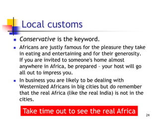 Local customs
 Conservative is the keyword.
 Africans are justly famous for the pleasure they take
in eating and entertaining and for their generosity.
If you are invited to someone's home almost
anywhere in Africa, be prepared – your host will go
all out to impress you.
 In business you are likely to be dealing with
Westernized Africans in big cities but do remember
that the real Africa (like the real India) is not in the
cities.
24
Take time out to see the real Africa
 