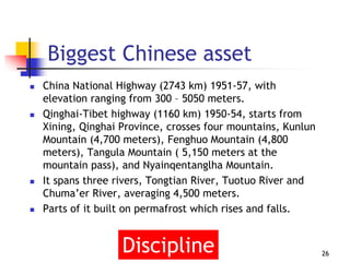 Biggest Chinese asset
 China National Highway (2743 km) 1951-57, with
elevation ranging from 300 – 5050 meters.
 Qinghai-Tibet highway (1160 km) 1950-54, starts from
Xining, Qinghai Province, crosses four mountains, Kunlun
Mountain (4,700 meters), Fenghuo Mountain (4,800
meters), Tangula Mountain ( 5,150 meters at the
mountain pass), and Nyainqentanglha Mountain.
 It spans three rivers, Tongtian River, Tuotuo River and
Chuma’er River, averaging 4,500 meters.
 Parts of it built on permafrost which rises and falls.
26Discipline
 
