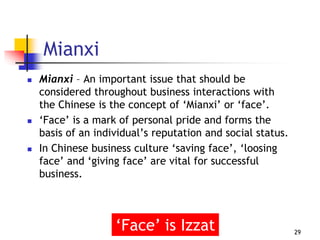 Mianxi
 Mianxi – An important issue that should be
considered throughout business interactions with
the Chinese is the concept of ‘Mianxi’ or ‘face’.
 ‘Face’ is a mark of personal pride and forms the
basis of an individual’s reputation and social status.
 In Chinese business culture ‘saving face’, ‘loosing
face’ and ‘giving face’ are vital for successful
business.
29
‘Face’ is Izzat
 