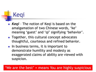 Keqi
 Keqi – The notion of Keqi is based on the
amalgamation of two Chinese words, ‘ke’
meaning ‘guest’ and ‘qi’ signifying ‘behavior’.
 Together, this cultural concept advocates
thoughtful, courteous and refined behavior.
 In business terms, it is important to
demonstrate humility and modesty as
exaggerated claims of ability are viewed with
suspicion.
31
‘We are the best’ = means You are highly suspicious
 