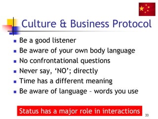 Culture & Business Protocol
 Be a good listener
 Be aware of your own body language
 No confrontational questions
 Never say, ‘NO’; directly
 Time has a different meaning
 Be aware of language – words you use
33
Status has a major role in interactions
 