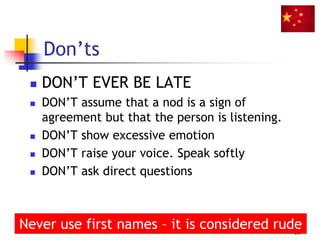 Don’ts
 DON’T EVER BE LATE
 DON’T assume that a nod is a sign of
agreement but that the person is listening.
 DON’T show excessive emotion
 DON’T raise your voice. Speak softly
 DON’T ask direct questions
35
Never use first names – it is considered rude
 
