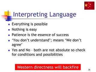 Interpreting Language
 Everything is possible
 Nothing is easy
 Patience is the essence of success
 ‘You don’t understand’; means ‘We don’t
agree’
 Yes and No – both are not absolute so check
for conditions and possibilities
36
Western directness will backfire
 
