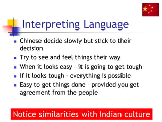 Interpreting Language
 Chinese decide slowly but stick to their
decision
 Try to see and feel things their way
 When it looks easy – it is going to get tough
 If it looks tough - everything is possible
 Easy to get things done – provided you get
agreement from the people
37
Notice similarities with Indian culture
 