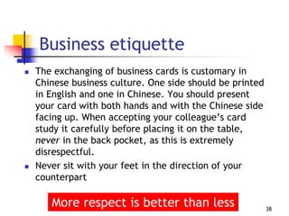 Business etiquette
 The exchanging of business cards is customary in
Chinese business culture. One side should be printed
in English and one in Chinese. You should present
your card with both hands and with the Chinese side
facing up. When accepting your colleague’s card
study it carefully before placing it on the table,
never in the back pocket, as this is extremely
disrespectful.
 Never sit with your feet in the direction of your
counterpart
38
More respect is better than less
 