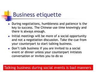  During negotiations, humbleness and patience is the
key to success. The Chinese use time knowingly and
there is always enough.
 Initial meetings will be more of a social opportunity
and not a negotiation discussion. Take the cue from
your counterpart to start talking business.
 Don’t talk business if you are invited to a social
event or dinner unless your counterpart initiates
conversation or invites you to do so
39
Business etiquette
Talking business during social events is bad manners
 