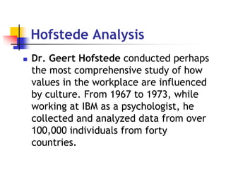 Hofstede Analysis
 Dr. Geert Hofstede conducted perhaps
the most comprehensive study of how
values in the workplace are influenced
by culture. From 1967 to 1973, while
working at IBM as a psychologist, he
collected and analyzed data from over
100,000 individuals from forty
countries.
 
