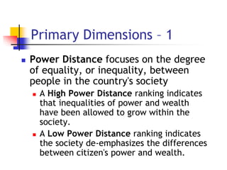 Primary Dimensions – 1
 Power Distance focuses on the degree
of equality, or inequality, between
people in the country's society
 A High Power Distance ranking indicates
that inequalities of power and wealth
have been allowed to grow within the
society.
 A Low Power Distance ranking indicates
the society de-emphasizes the differences
between citizen's power and wealth.
 
