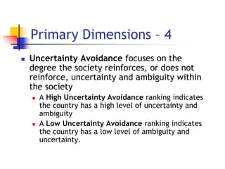 Primary Dimensions – 4
 Uncertainty Avoidance focuses on the
degree the society reinforces, or does not
reinforce, uncertainty and ambiguity within
the society
 A High Uncertainty Avoidance ranking indicates
the country has a high level of uncertainty and
ambiguity
 A Low Uncertainty Avoidance ranking indicates
the country has a low level of ambiguity and
uncertainty.
 