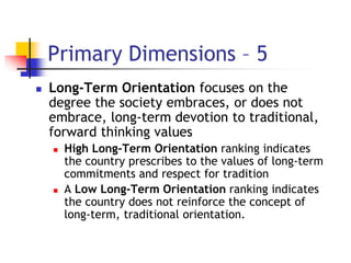 Primary Dimensions – 5
 Long-Term Orientation focuses on the
degree the society embraces, or does not
embrace, long-term devotion to traditional,
forward thinking values
 High Long-Term Orientation ranking indicates
the country prescribes to the values of long-term
commitments and respect for tradition
 A Low Long-Term Orientation ranking indicates
the country does not reinforce the concept of
long-term, traditional orientation.
 