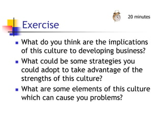 Exercise
 What do you think are the implications
of this culture to developing business?
 What could be some strategies you
could adopt to take advantage of the
strengths of this culture?
 What are some elements of this culture
which can cause you problems?
20 minutes
 