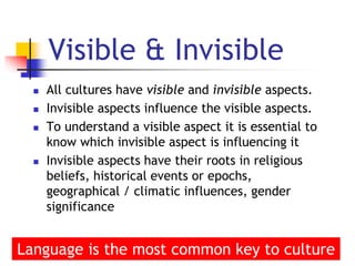 6
Visible & Invisible
 All cultures have visible and invisible aspects.
 Invisible aspects influence the visible aspects.
 To understand a visible aspect it is essential to
know which invisible aspect is influencing it
 Invisible aspects have their roots in religious
beliefs, historical events or epochs,
geographical / climatic influences, gender
significance
Language is the most common key to culture
 