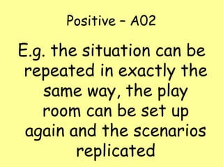 Positive – A02

E.g. the situation can be
repeated in exactly the
same way, the play
room can be set up
again and the scenarios
replicated

 
